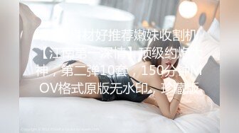 黑衣 身材好推荐嫩妹收割机【江南第一深情】顶级约炮大神，第二弹10套，150分钟MOV格式原版无水印，珍藏版