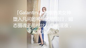 「Galantini」劲爆绝美女神堕入凡间的神仙尤物回归，媚态摄魂无与伦比，口塞淫液，高潮激挛~