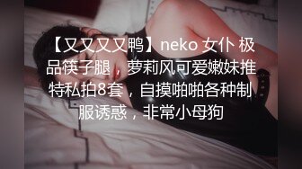 【又又又又鸭】neko 女仆 极品筷子腿，萝莉风可爱嫩妹推特私拍8套，自摸啪啪各种制服诱惑，非常小母狗