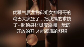 优雅气质尤物御姐女神哥哥的鸡巴太疯狂了，把我搞的求饶了~超顶身材极度淫骚，玩的开放的开 才能彻底的舒服