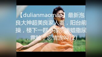 【dulianmaomao】最新泡良大神超美良家人妻，阳台前操，楼下一群小孩，滴蜡撒尿，露脸，忘情浪叫 (2)