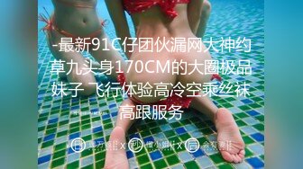 -最新91C仔团伙漏网大神约草九头身170CM的大圈极品妹子 飞行体验高冷空乘丝袜高跟服务