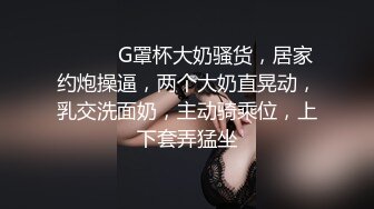 ❤️❤️G罩杯大奶骚货，居家约炮操逼，两个大奶直晃动，乳交洗面奶，主动骑乘位，上下套弄猛坐