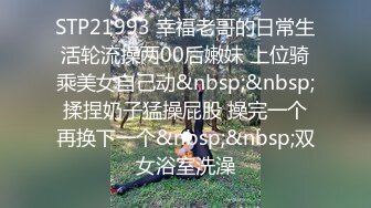 STP21993 幸福老哥的日常生活轮流操两00后嫩妹 上位骑乘美女自己动&nbsp;&nbsp;揉捏奶子猛操屁股 操完一个再换下一个&nbsp;&nbsp;双女浴室洗澡