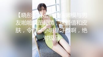 【晓彤】流出高颜值嫩模与男友啪啪视图超清，这颜值和皮肤，令很多小明星汗颜啊，绝对极品