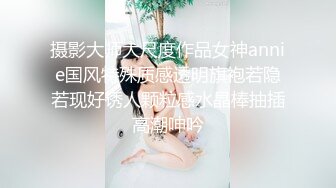 摄影大师大尺度作品女神annie国风特殊质感透明旗袍若隐若现好诱人颗粒感水晶棒抽插高潮呻吟