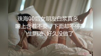 珠海00后女朋友白浆真多，嘴上含着不要，下面却不停产生阴液  好久没做了