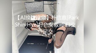 【AI换脸视频】朴信惠[Park Shin Hye]好色女教师 口交，足交