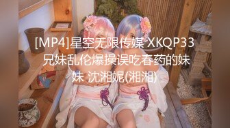 [MP4]星空无限传媒 XKQP33 兄妹乱伦爆操误吃春药的妹妹 沈湘妮(湘湘)