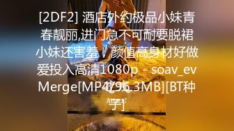 [2DF2] 酒店外约极品小妹青春靓丽,进门急不可耐要脱裙小妹还害羞，颜值高身材好做爱投入高清1080p - soav_evMerge[MP4/96.3MB][BT种子]