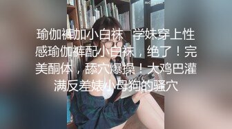 瑜伽裤加小白袜✿学妹穿上性感瑜伽裤配小白袜，绝了！完美酮体，舔穴爆操！大鸡巴灌满反差婊小母狗的骚穴