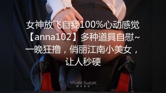 女神放飞自我100%心动感觉【anna102】多种道具自慰~一晚狂撸，俏丽江南小美女，让人秒硬