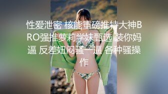 性爱泄密 核能重磅推特大神BRO强推萝莉学妹甄选 装你妈逼 反差妞闷骚一逼 各种骚操作