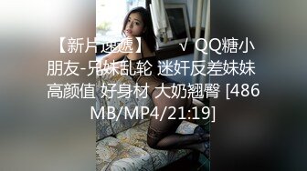 【新片速遞】 ❤️√ QQ糖小朋友-兄妹乱轮 迷奸反差妹妹 高颜值 好身材 大奶翘臀 [486MB/MP4/21:19]