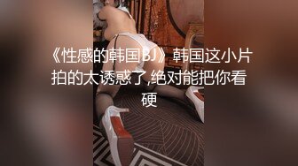 《性感的韩国BJ》韩国这小片拍的太诱惑了,绝对能把你看硬