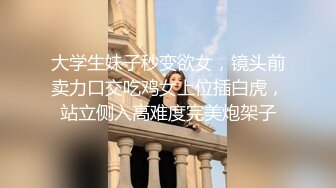 大学生妹子秒变欲女，镜头前卖力口交吃鸡女上位插白虎，站立侧入高难度完美炮架子