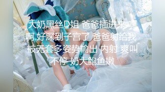 大奶黑丝D姐 爸爸插进来 啊啊 好深到子宫了 爸爸射给我 被无套多姿势输出 内射 爽叫不停 奶大鲍鱼嫩