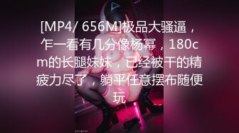 [MP4/ 656M]极品大骚逼，乍一看有几分像杨幂，180cm的长腿妹妹，已经被干的精疲力尽了，躺平任意摆布随便玩