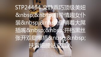 STP24464 文静乖巧顶级美妞&nbsp;&nbsp;自带情趣女仆装&nbsp;&nbsp;侧躺着大屌插嘴&nbsp;&nbsp;开档黑丝张开双腿爆插&nbsp;&nbsp;扶着细腰站立后入