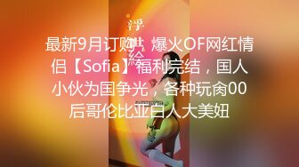 最新9月订购，爆火OF网红情侣【Sofia】福利完结，国人小伙为国争光，各种玩肏00后哥伦比亚白人大美妞