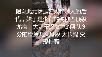 据说此尤物是韩人和越人的后代，妹子是少有的纯欲型顶级尤物，大奶子深紫色的乳头9分的脸蛋九头身段 大长腿 变现特骚