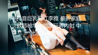 抖音巨乳网红李雅 最新家庭教师被学生彻底玩弄内射 中出巨乳家庭教师