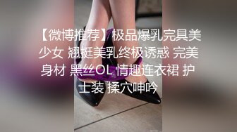 【微博推荐】极品爆乳完具美少女 翘挺美乳终极诱惑 完美身材 黑丝OL 情趣连衣裙 护士装 揉穴呻吟