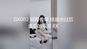 GX002 冠希传媒 核废水过后皇后的艰辛 KK