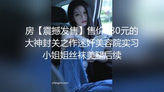 房【震撼发售】售价180元的大神封关之作迷奸美容院实习小姐姐丝袜美腿后续