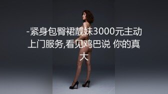 -紧身包臀裙靓妹3000元主动上门服务,看见鸡巴说 你的真大