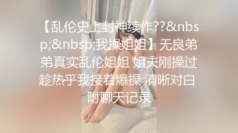 【乱伦史上封神续作??&nbsp;&nbsp;我操姐姐】无良弟弟真实乱伦姐姐 姐夫刚操过趁热乎我接着爆操 清晰对白 附聊天记录