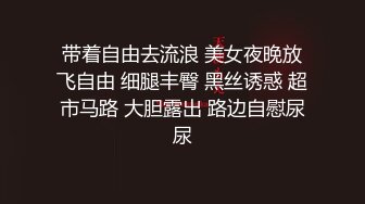 带着自由去流浪 美女夜晚放飞自由 细腿丰臀 黑丝诱惑 超市马路 大胆露出 路边自慰尿尿