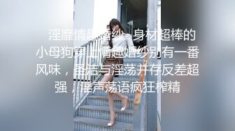 ✿淫靡情趣婚纱✿身材超棒的小母狗穿上情趣婚纱别有一番风味，圣洁与淫荡并存反差超强，淫声荡语疯狂榨精