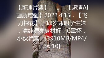 【新速片遞】 ♈ ♈ ♈【超清AI画质增强】2023.4.15，【飞刀探花】，19岁兼职学生妹，清纯漂亮身材好，C罩杯，小伙艳其中[3910MB/MP4/36:10]