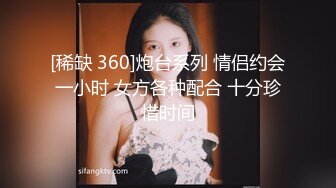 [稀缺 360]炮台系列 情侣约会一小时 女方各种配合 十分珍惜时间