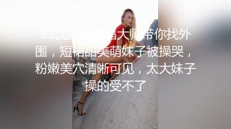 91沈先森嫖娼大师带你找外围，短裙甜美萌妹子被操哭，粉嫩美穴清晰可见，太大妹子操的受不了