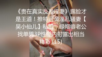 《贵在真实反差淫妻》露脸才是王道！推特网黄淫乱骚妻【吴小仙儿】私拍，绿帽癖老公找单男3P性爱内射露出相当精彩 (15)