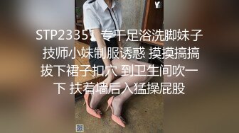 STP23351 专干足浴洗脚妹子 技师小妹制服诱惑 摸摸搞搞拔下裙子扣穴 到卫生间吹一下 扶着墙后入猛操屁股