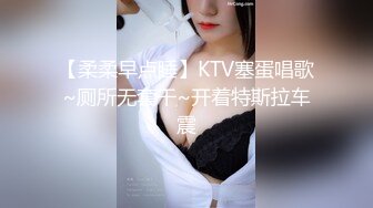 【柔柔早点睡】KTV塞蛋唱歌~厕所无套干~开着特斯拉车震