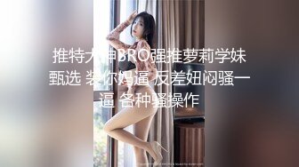 推特大神BRO强推萝莉学妹甄选 装你妈逼 反差妞闷骚一逼 各种骚操作