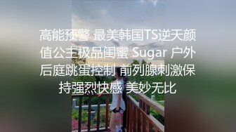 高能预警 最美韩国TS逆天颜值公主极品闺蜜 Sugar 户外后庭跳蛋控制 前列腺刺激保持强烈快感 美妙无比