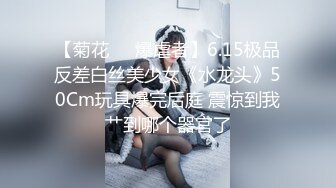 【菊花❤️爆虐者】6.15极品反差白丝美少女《水龙头》50Cm玩具爆完后庭 震惊到我艹到哪个器官了