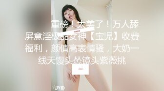 ⚫️⚫️重磅！太美了！万人舔屏意淫极品女神【宝児】收费福利，颜值高表情骚，大奶一线天馒头怂镜头紫薇挑