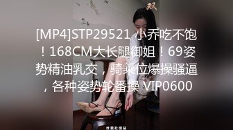 [MP4]STP29521 小乔吃不饱！168CM大长腿御姐！69姿势精油乳交，骑乘位爆操骚逼，各种姿势轮番操 VIP0600