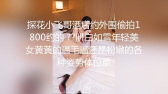 探花小飞哥酒店约外围偷拍1800约的 ??肌白如雪年轻美女黄黄的逼毛逼还是粉嫩的各种姿势体位草